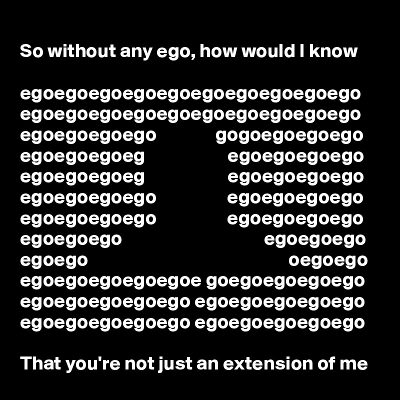 
So without any ego, how would I know

egoegoegoegoegoegoegoegoegoego
egoegoegoegoegoegoegoegoegoego
egoegoegoego               gogoegoegoego
egoegoegoeg                     egoegoegoego
egoegoegoeg                     egoegoegoego
egoegoegoego                  egoegoegoego
egoegoegoego                  egoegoegoego
egoegoego                                    egoegoego
egoego                                                   oegoego
egoegoegoegoegoe goegoegoegoego
egoegoegoegoego egoegoegoegoego
egoegoegoegoego egoegoegoegoego

That you're not just an extension of me