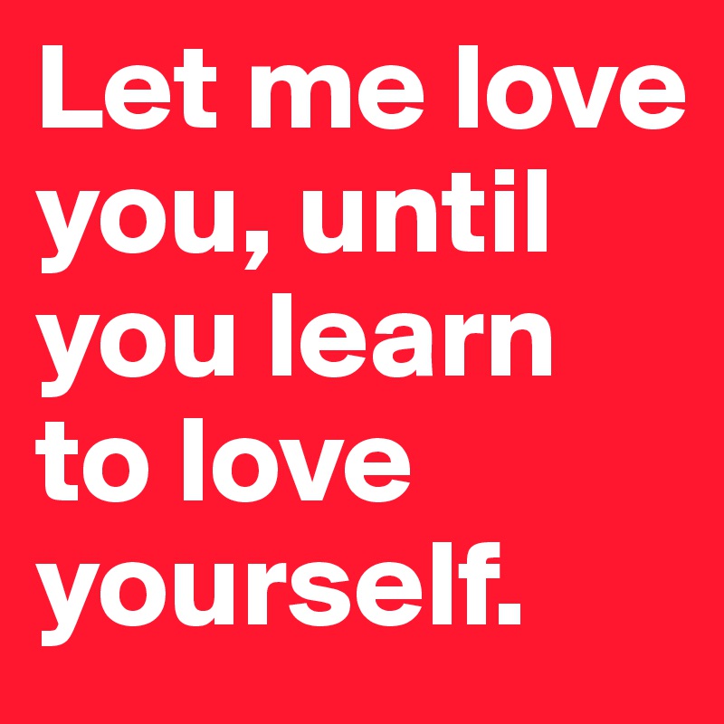 Let me love you, until you learn to love yourself. 