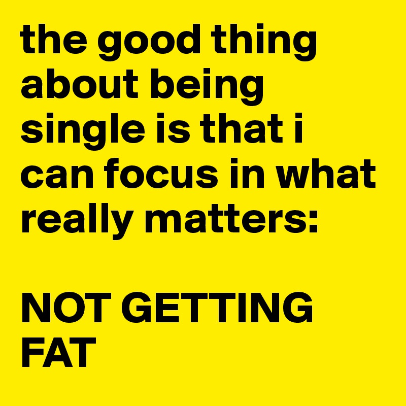 the good thing about being single is that i can focus in what really matters: 

NOT GETTING FAT
