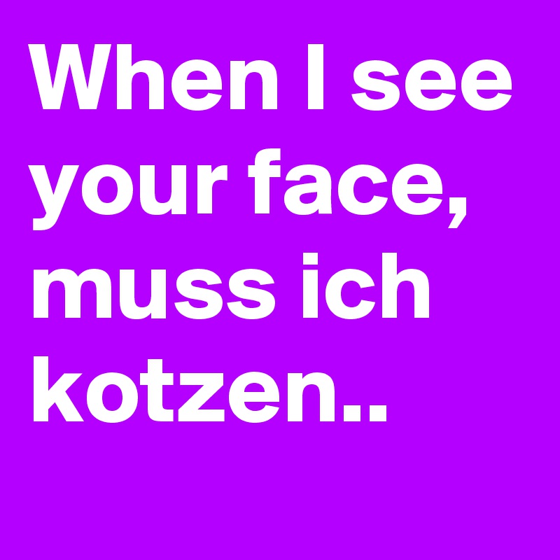 When I see your face, muss ich kotzen..