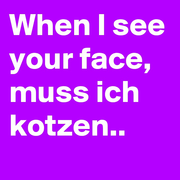 When I see your face, muss ich kotzen..