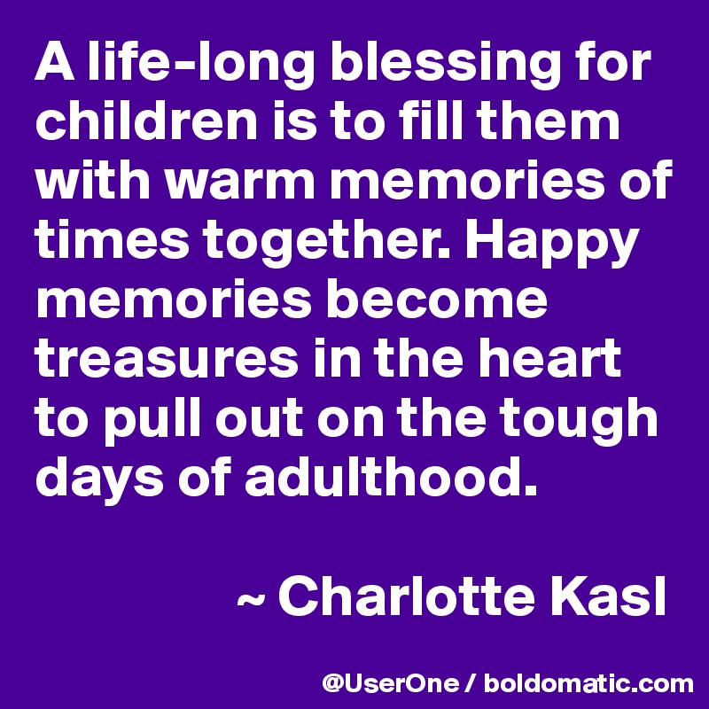 A life-long blessing for children is to fill them with warm memories of times together. Happy memories become treasures in the heart to pull out on the tough days of adulthood.

                 ~ Charlotte Kasl