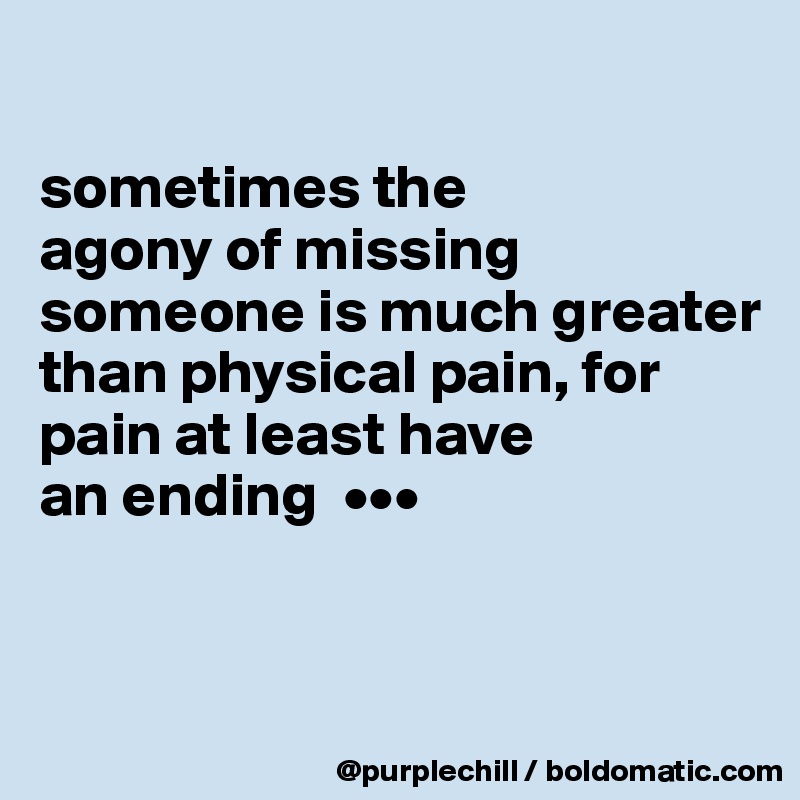 

sometimes the 
agony of missing someone is much greater than physical pain, for pain at least have 
an ending  •••



