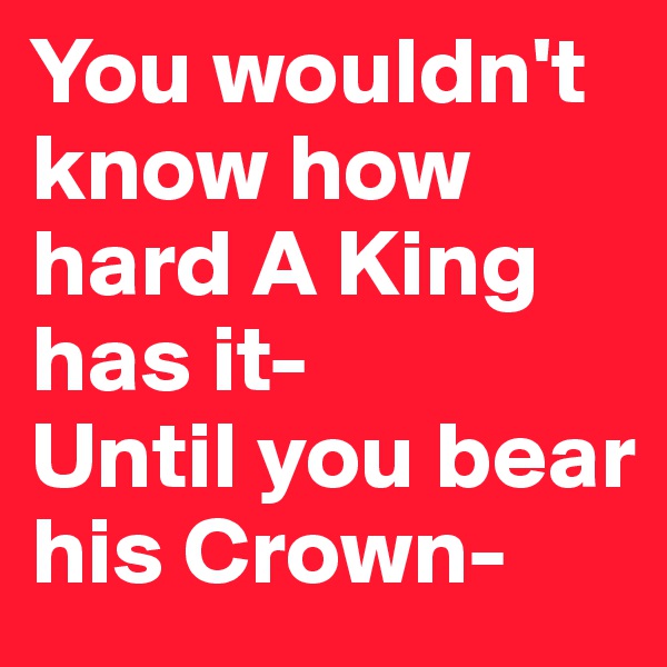 You wouldn't know how hard A King has it-
Until you bear his Crown-