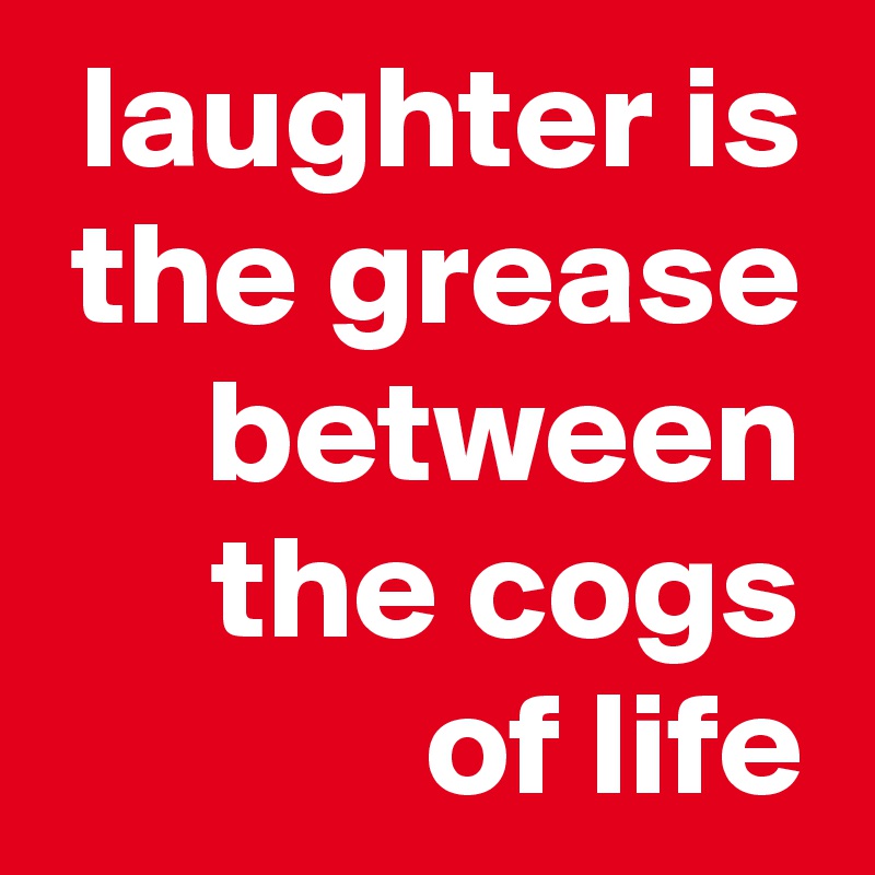 laughter is the grease between the cogs
of life