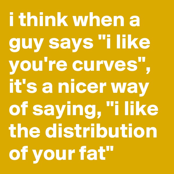 i think when a guy says "i like you're curves", it's a nicer way of saying, "i like the distribution of your fat"