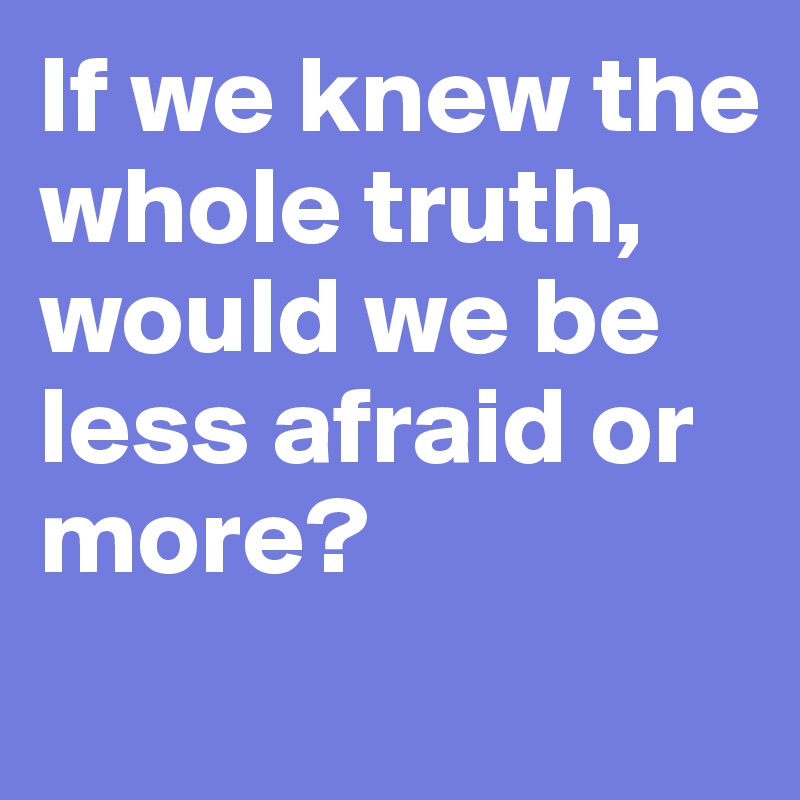 If we knew the whole truth, would we be less afraid or more?
