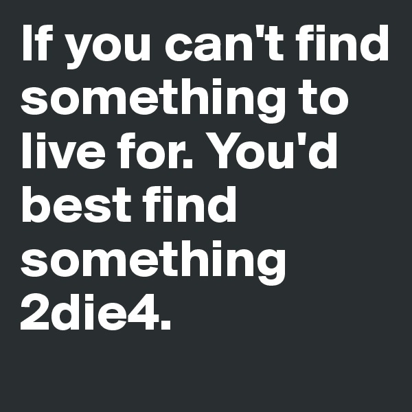 If you can't find something to live for. You'd best find something 2die4.
