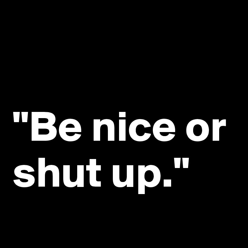 

"Be nice or shut up."