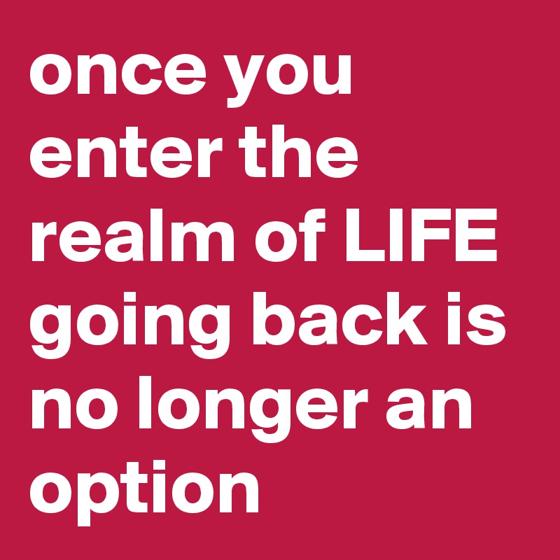 once you enter the realm of LIFE going back is no longer an option