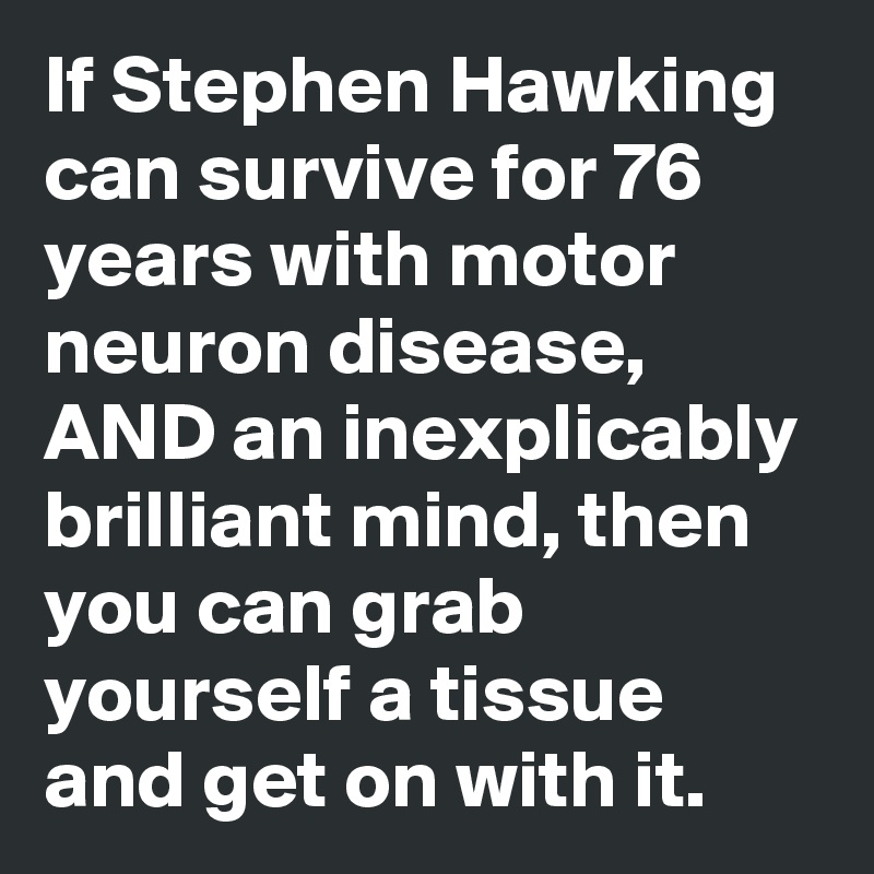 If Stephen Hawking can survive for 76 years with motor neuron disease, AND an inexplicably brilliant mind, then you can grab yourself a tissue and get on with it.  