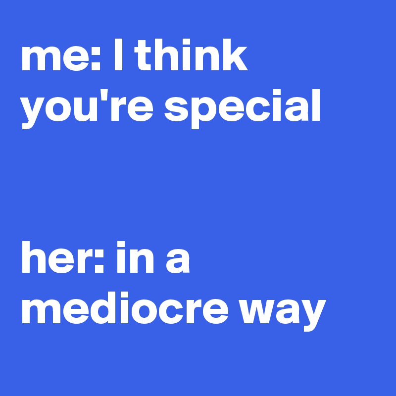 me: I think you're special


her: in a mediocre way
