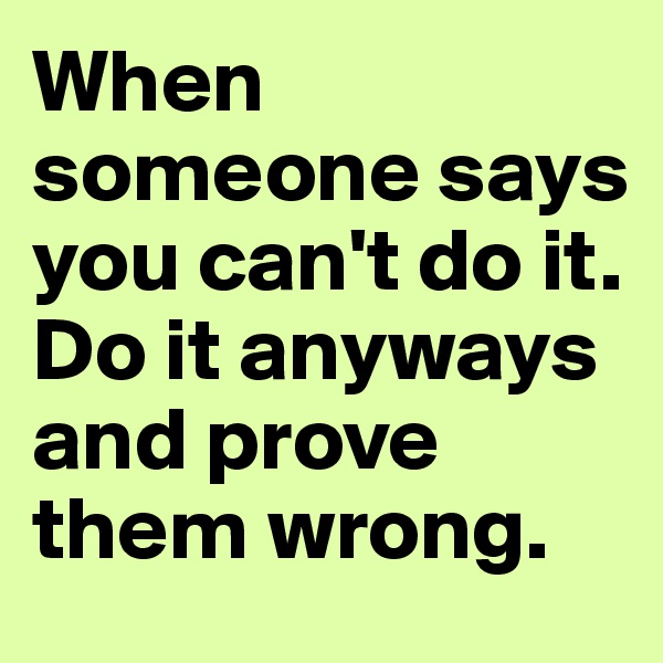 When someone says you can't do it. Do it anyways and prove them wrong.