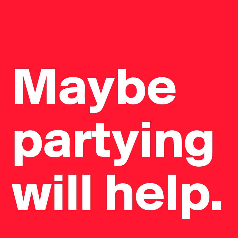 
Maybe partying will help.