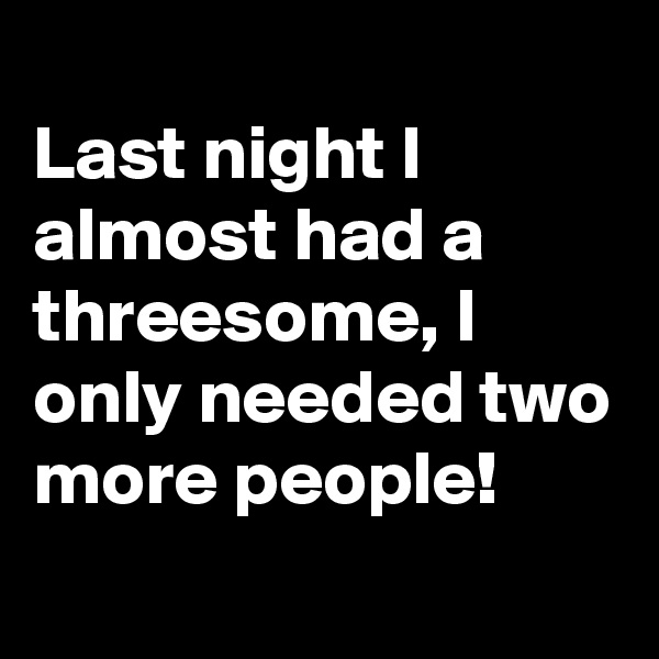 
Last night I almost had a threesome, I only needed two more people!
