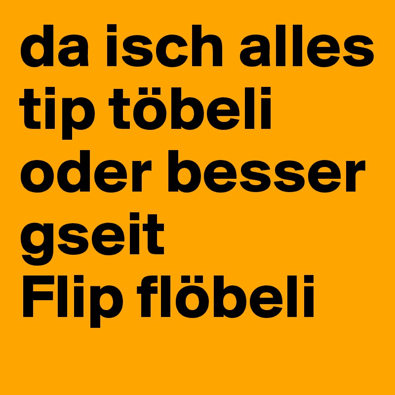 da isch alles tip töbeli
oder besser gseit
Flip flöbeli