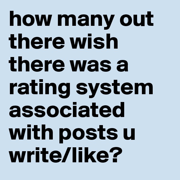 how many out there wish there was a rating system associated with posts u write/like?