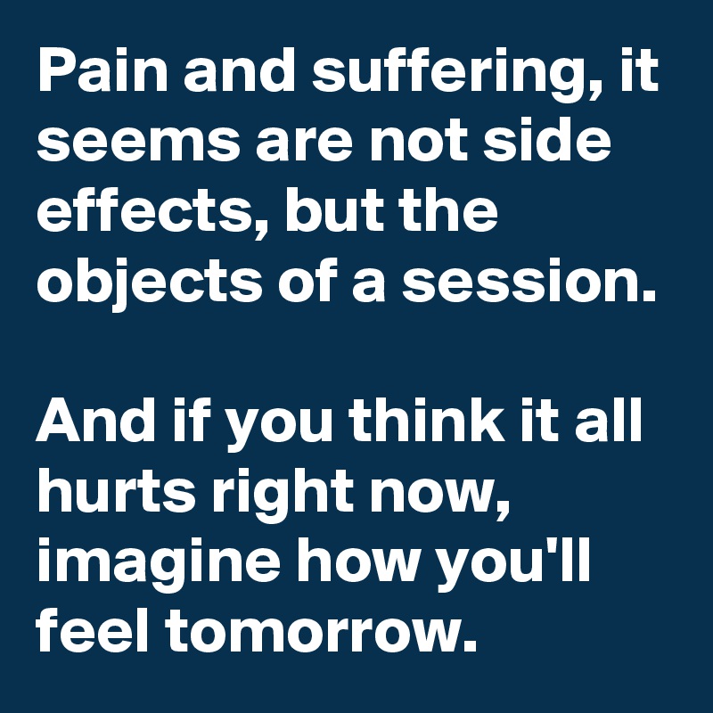 Pain and suffering, it seems are not side effects, but the objects of a session.

And if you think it all hurts right now, imagine how you'll feel tomorrow.