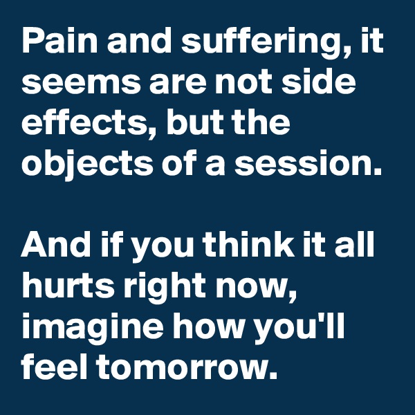 Pain and suffering, it seems are not side effects, but the objects of a session.

And if you think it all hurts right now, imagine how you'll feel tomorrow.