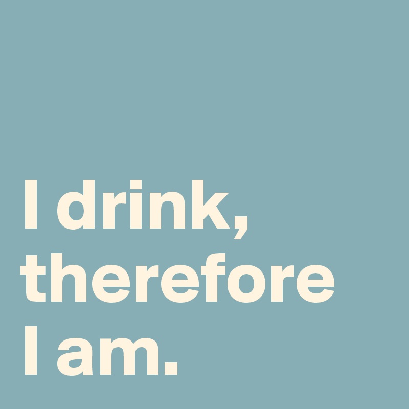 

I drink, therefore
I am.