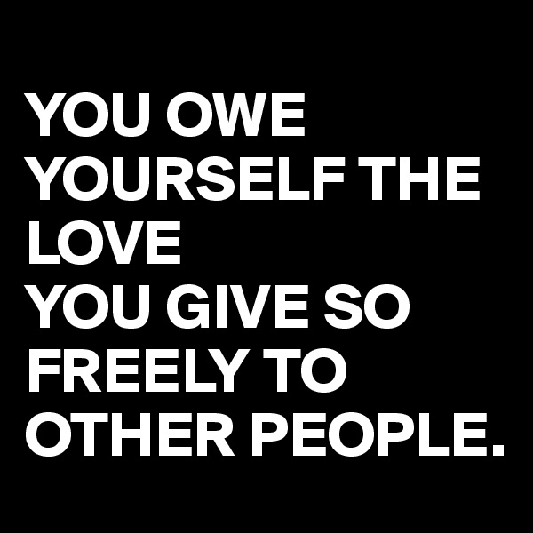
YOU OWE YOURSELF THE LOVE 
YOU GIVE SO FREELY TO OTHER PEOPLE.