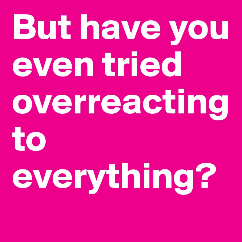 But have you even tried overreacting to everything?