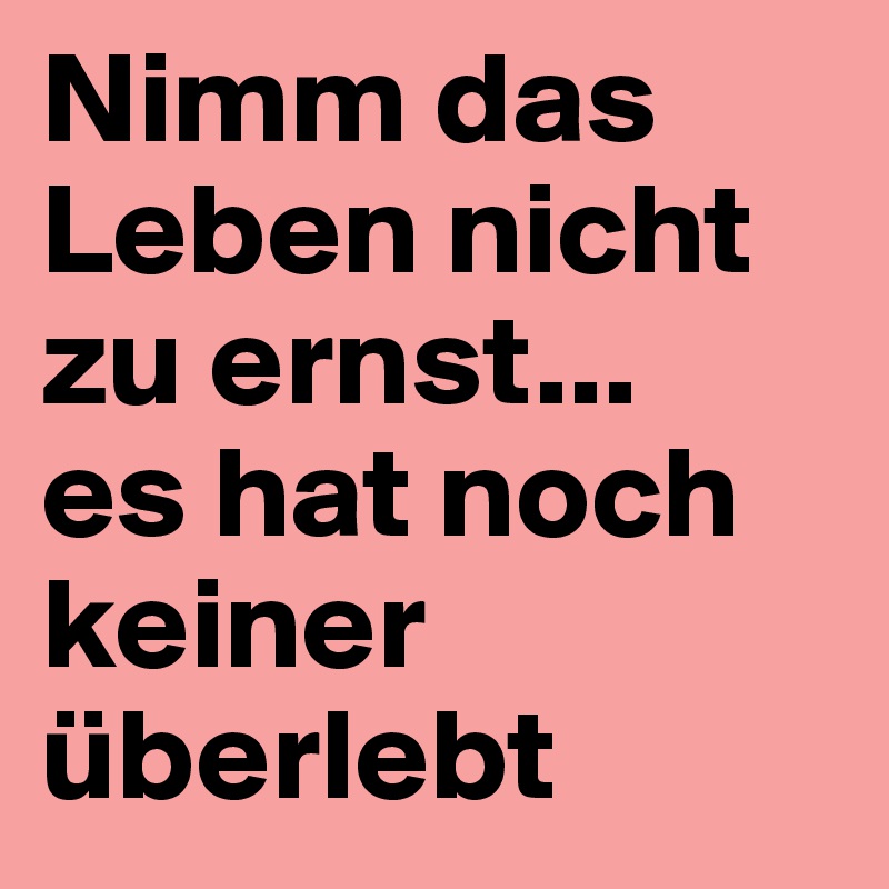 Nimm das Leben nicht zu ernst...
es hat noch keiner überlebt