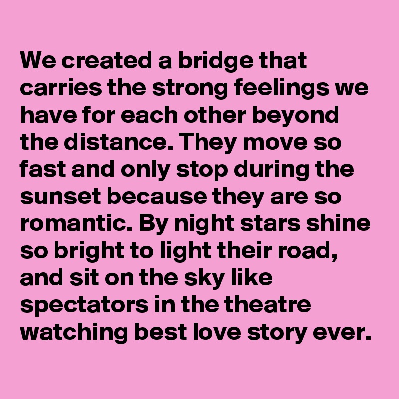 
We created a bridge that carries the strong feelings we have for each other beyond the distance. They move so fast and only stop during the sunset because they are so romantic. By night stars shine so bright to light their road, and sit on the sky like spectators in the theatre watching best love story ever.
