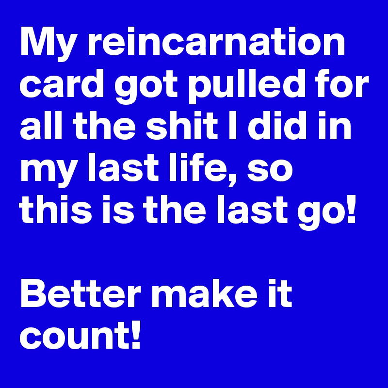 My reincarnation card got pulled for all the shit I did in my last life, so this is the last go!

Better make it count!
