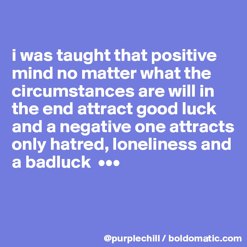

i was taught that positive mind no matter what the circumstances are will in the end attract good luck and a negative one attracts only hatred, loneliness and a badluck  •••


