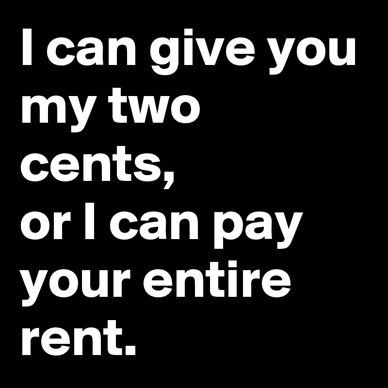 I can give you my two cents,             or I can pay your entire rent.