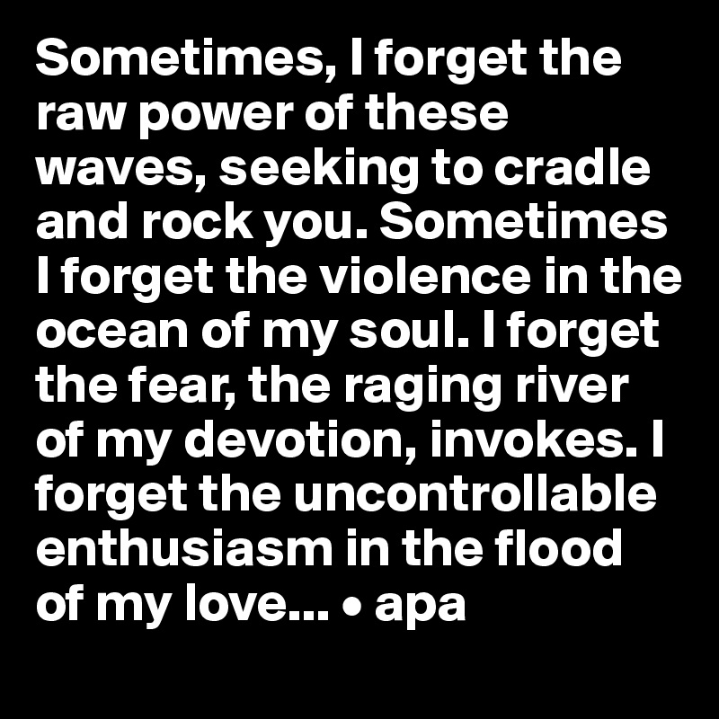 Sometimes, I forget the raw power of these waves, seeking to cradle and rock you. Sometimes I forget the violence in the ocean of my soul. I forget the fear, the raging river of my devotion, invokes. I forget the uncontrollable enthusiasm in the flood of my love... • apa