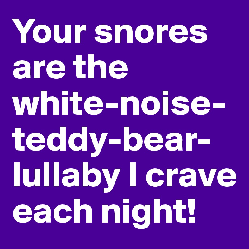 Your snores are the white-noise-teddy-bear-lullaby I crave each night!