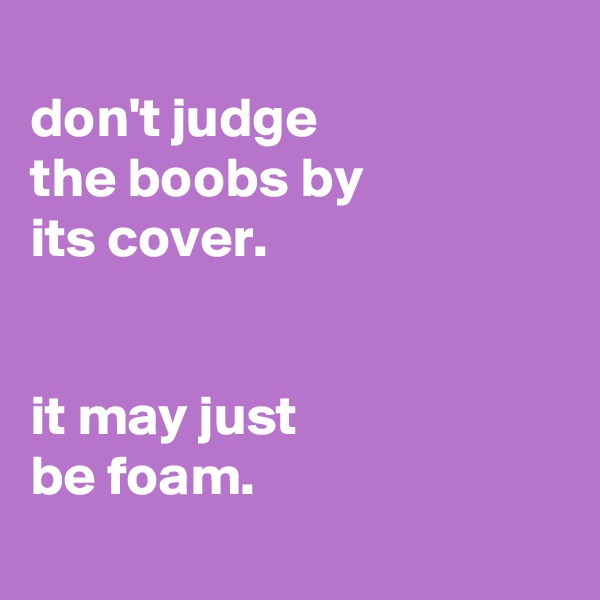 
don't judge
the boobs by
its cover.


it may just
be foam.
