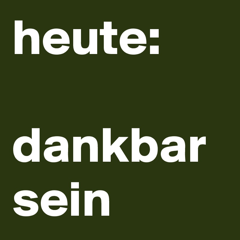 heute:

dankbar sein