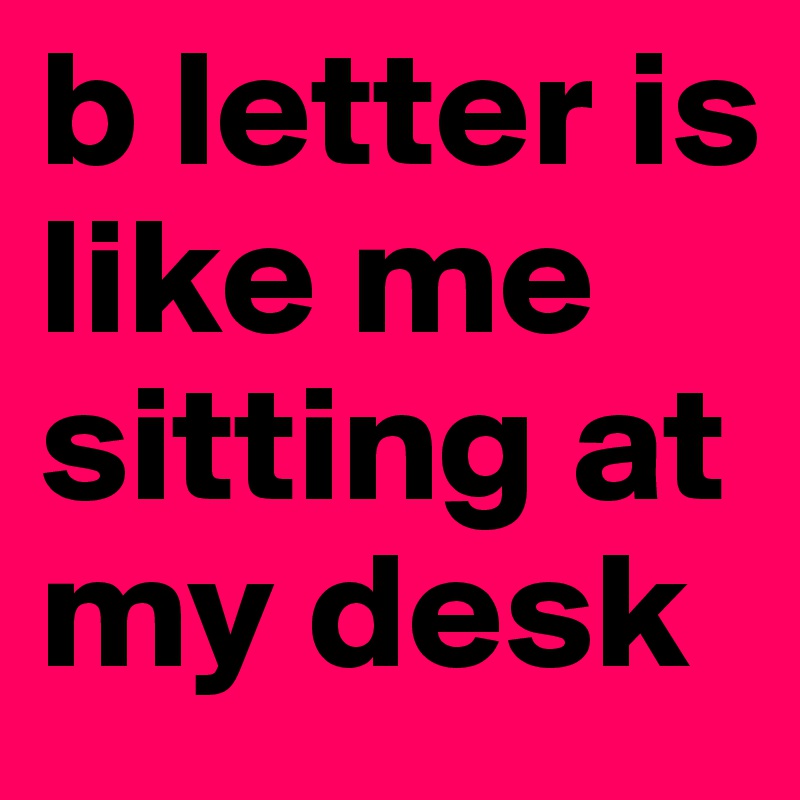 b letter is like me sitting at my desk