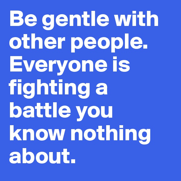 Be gentle with other people. 
Everyone is fighting a battle you know nothing about. 