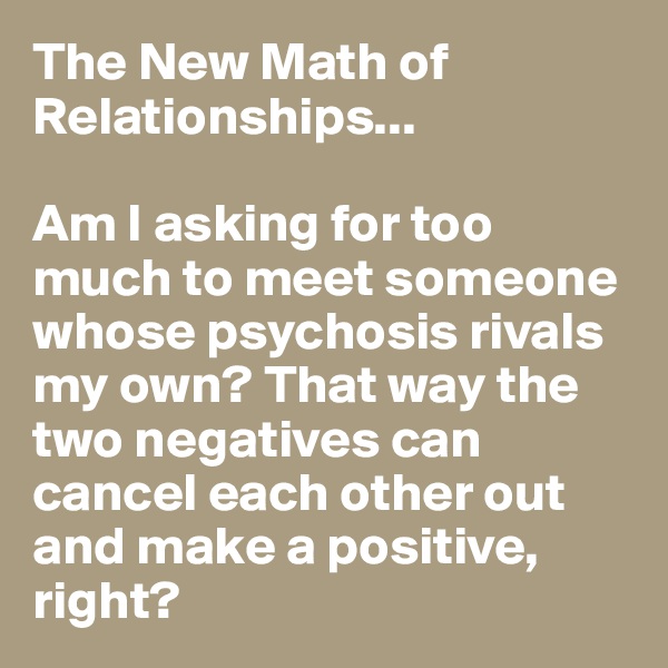 The New Math of Relationships...

Am I asking for too much to meet someone whose psychosis rivals my own? That way the two negatives can cancel each other out and make a positive, right?