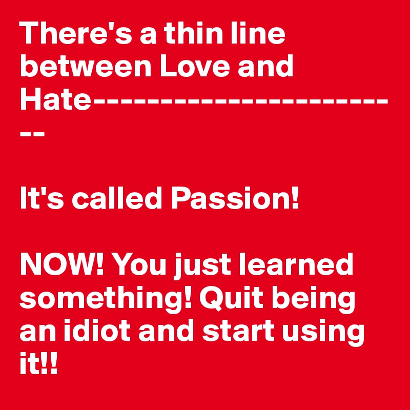 There's a thin line between Love and Hate------------------------

It's called Passion! 

NOW! You just learned something! Quit being an idiot and start using it!!