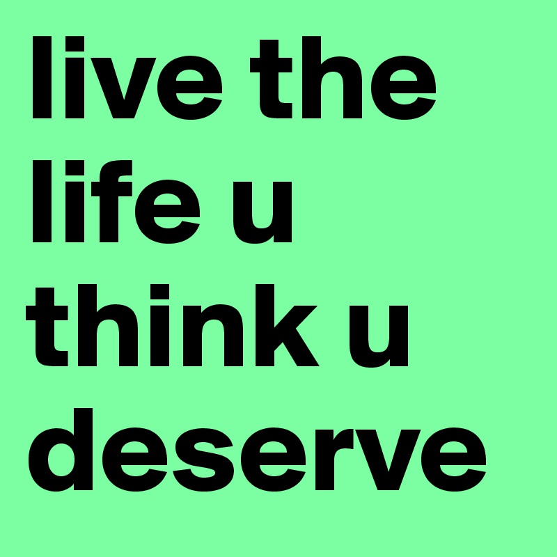 live the life u think u deserve