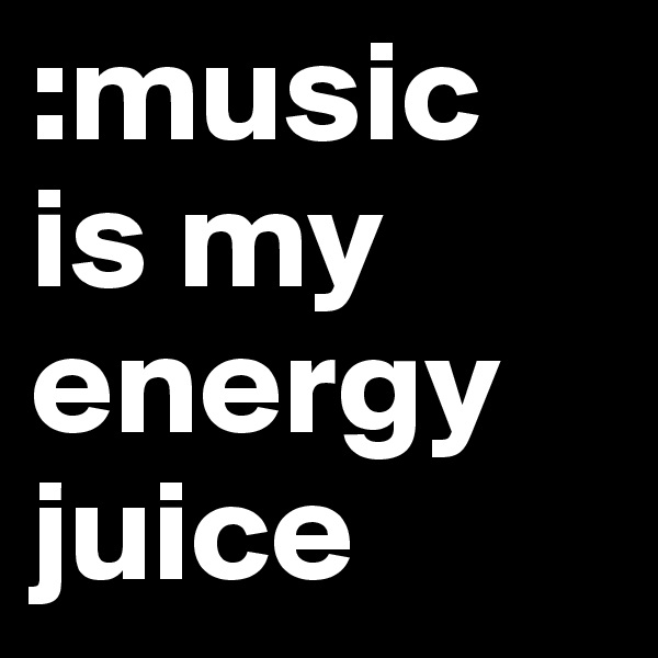 :music 
is my energy juice 