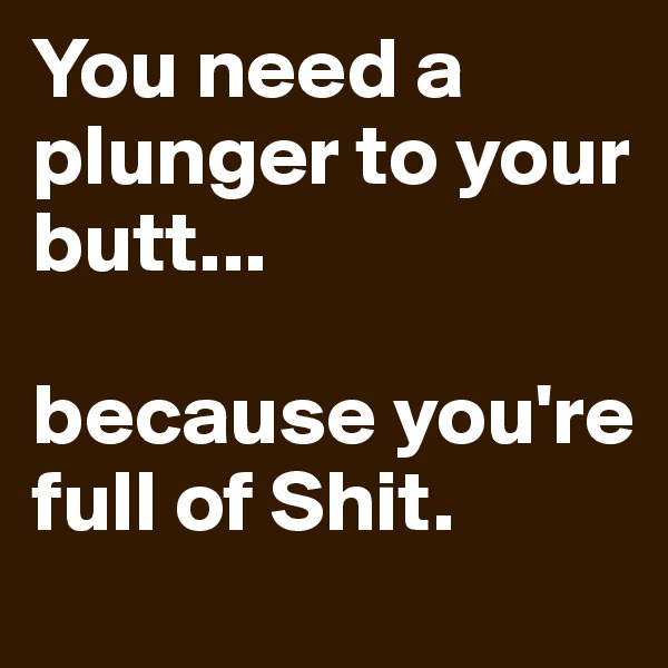 You need a plunger to your butt...

because you're full of Shit. 