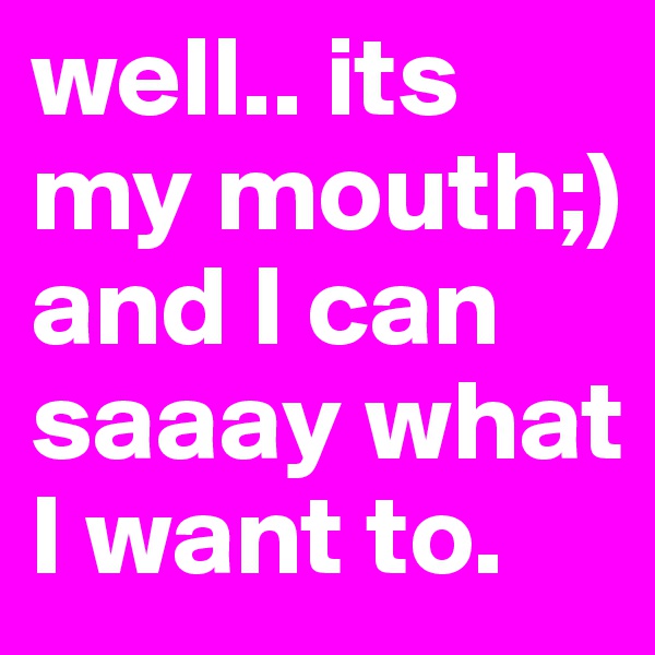 well.. its my mouth;) and I can saaay what I want to. 