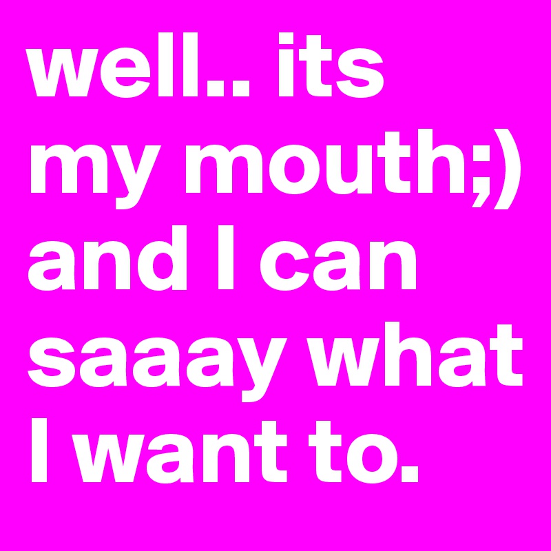 well.. its my mouth;) and I can saaay what I want to. 