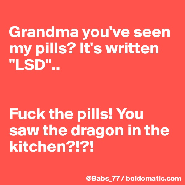 
Grandma you've seen my pills? It's written "LSD"..


Fuck the pills! You saw the dragon in the kitchen?!?!
