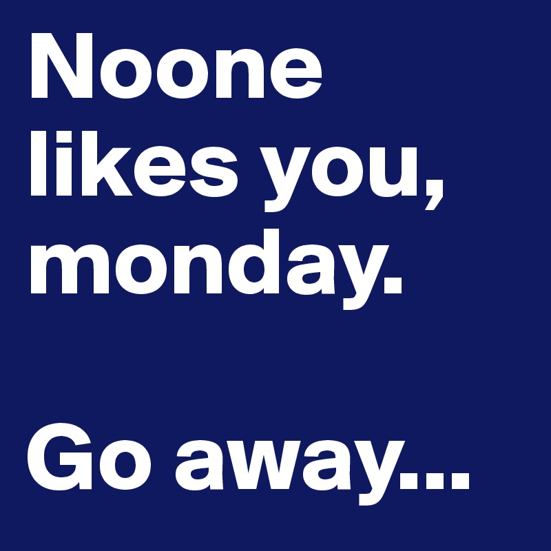 Noone likes you, monday. 

Go away...