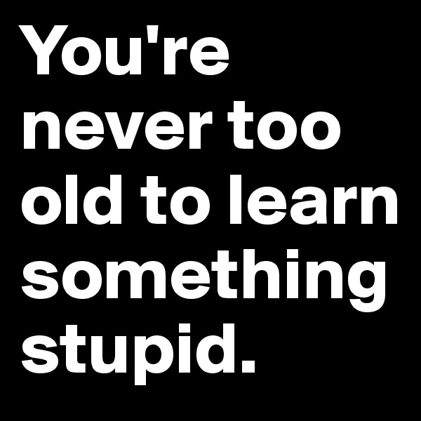 You're never too old to learn something stupid.