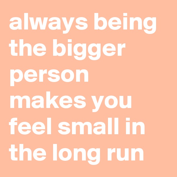 always being the bigger person makes you feel small in the long run