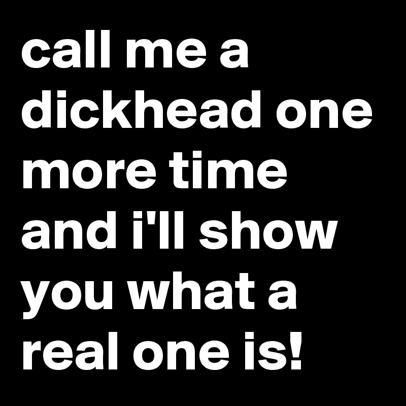 call me a dickhead one more time and i'll show you what a real one is!