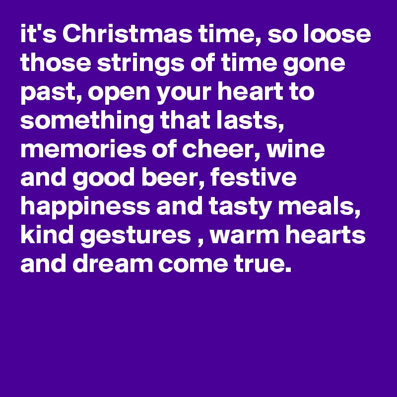 it's Christmas time, so loose those strings of time gone past, open your heart to something that lasts, memories of cheer, wine and good beer, festive happiness and tasty meals, kind gestures , warm hearts and dream come true.


